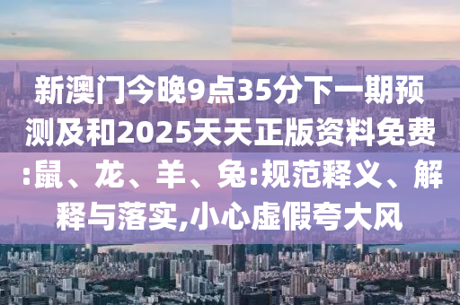 新澳門今晚9點35分下一期預測及和2025天天正版資料免費:鼠、龍、羊、兔:規(guī)范釋義、解釋與落實,小心虛假夸大風