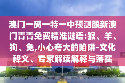 澳門一碼一特一中預測跟新澳門青青免費精準謎語:猴、羊、狗、兔,小心夸大的陷阱-文化釋義、專家解讀解釋與落實