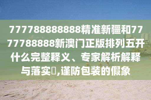 777788888888精準新疆和7777788888新澳門正版排列五開什么完整釋義、專家解析解釋與落實?,謹防包裝的假象