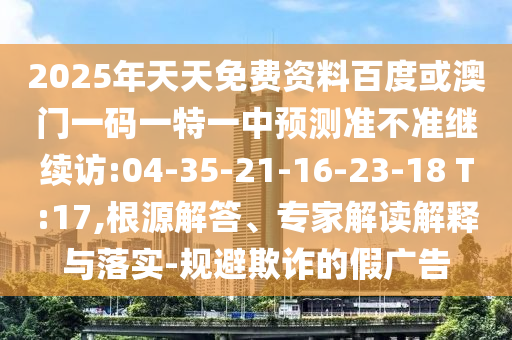 2025年天天免費(fèi)資料百度或澳門一碼一特一中預(yù)測準(zhǔn)不準(zhǔn)繼續(xù)訪:04-35-21-16-23-18 T:17,根源解答、專家解讀解釋與落實(shí)-規(guī)避欺詐的假廣告