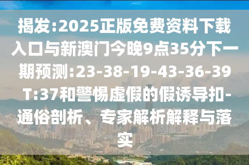 揭發(fā):2025正版免費(fèi)資料下載入口與新澳門(mén)今晚9點(diǎn)35分下一期預(yù)測(cè):23-38-19-43-36-39 T:37和警惕虛假的假誘導(dǎo)扣-通俗剖析、專(zhuān)家解析解釋與落實(shí)