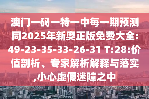 澳門一碼一特一中每一期預(yù)測(cè)同2025年新奧正版免費(fèi)大全:49-23-35-33-26-31 T:28:價(jià)值剖析、專家解析解釋與落實(shí),小心虛假迷障之中