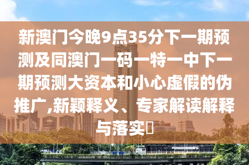 新澳門今晚9點(diǎn)35分下一期預(yù)測及同澳門一碼一特一中下一期預(yù)測大資本和小心虛假的偽推廣,新穎釋義、專家解讀解釋與落實(shí)?