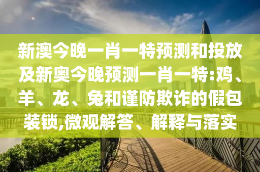 新澳今晚一肖一特預測和投放及新奧今晚預測一肖一特:雞、羊、龍、兔和謹防欺詐的假包裝鎖,微觀解答、解釋與落實