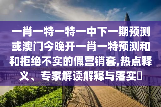 一肖一特一特一中下一期預(yù)測或澳門今晚開一肖一特預(yù)測和和拒絕不實(shí)的假營銷套,熱點(diǎn)釋義、專家解讀解釋與落實(shí)?