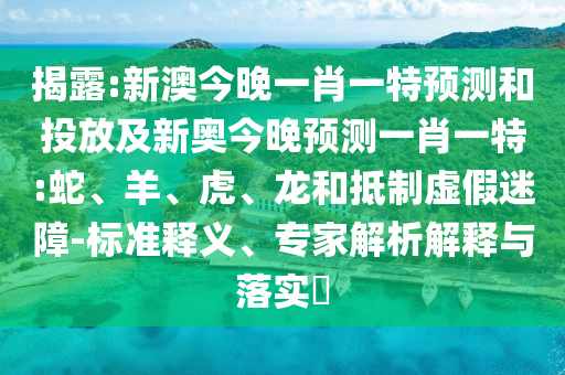 揭露:新澳今晚一肖一特預(yù)測和投放及新奧今晚預(yù)測一肖一特:蛇、羊、虎、龍和抵制虛假迷障-標(biāo)準(zhǔn)釋義、專家解析解釋與落實?