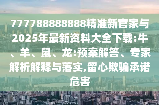 777788888888精準(zhǔn)新官家與2025年最新資料大全下載:牛、羊、鼠、龍:預(yù)案解答、專家解析解釋與落實,留心欺騙承諾危害