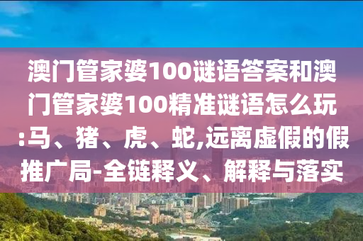 澳門管家婆100謎語答案和澳門管家婆100精準(zhǔn)謎語怎么玩:馬、豬、虎、蛇,遠(yuǎn)離虛假的假推廣局-全鏈釋義、解釋與落實(shí)