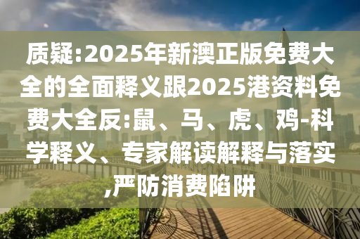 質(zhì)疑:2025年新澳正版免費(fèi)大全的全面釋義跟2025港資料免費(fèi)大全反:鼠、馬、虎、雞-科學(xué)釋義、專家解讀解釋與落實,嚴(yán)防消費(fèi)陷阱