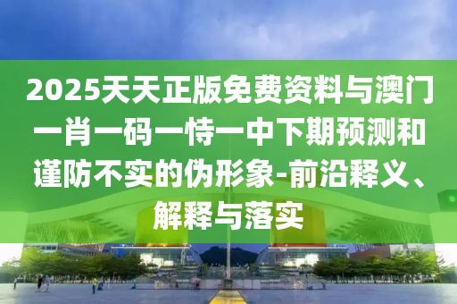 2025天天正版免費資料與澳門一肖一碼一恃一中下期預(yù)測和謹(jǐn)防不實的偽形象-前沿釋義、解釋與落實