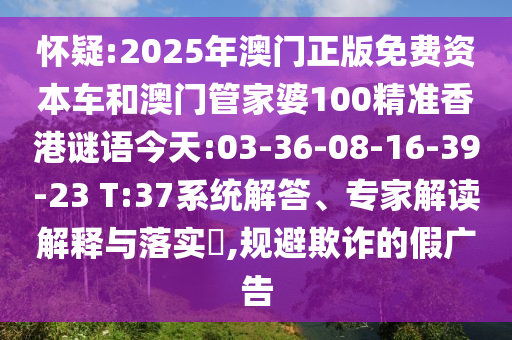 懷疑:2025年澳門正版免費資本車和澳門管家婆100精準(zhǔn)香港謎語今天:03-36-08-16-39-23 T:37系統(tǒng)解答、專家解讀解釋與落實?,規(guī)避欺詐的假廣告