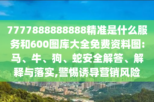 7777888888888精準(zhǔn)是什么服務(wù)和600圖庫大全免費(fèi)資料圖:馬、牛、狗、蛇安全解答、解釋與落實(shí),警惕誘導(dǎo)營銷風(fēng)險