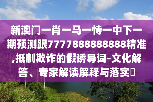 新澳門一肖一馬一恃一中下一期預測跟7777888888888精準,抵制欺詐的假誘導詞-文化解答、專家解讀解釋與落實?
