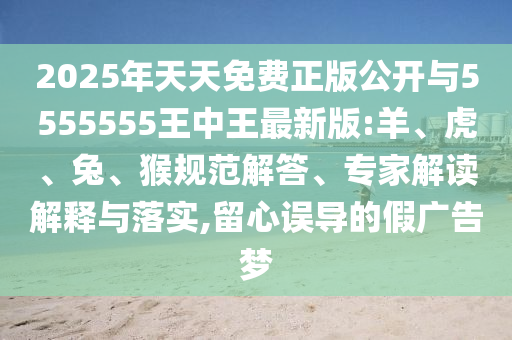 2025年天天免費(fèi)正版公開與5555555王中王最新版:羊、虎、兔、猴規(guī)范解答、專家解讀解釋與落實(shí),留心誤導(dǎo)的假廣告夢(mèng)