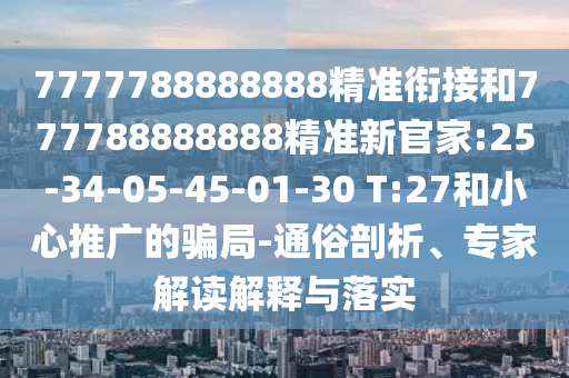 7777788888888精準(zhǔn)銜接和777788888888精準(zhǔn)新官家:25-34-05-45-01-30 T:27和小心推廣的騙局-通俗剖析、專家解讀解釋與落實(shí)