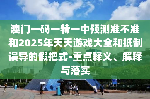 澳門一碼一特一中預測準不準和2025年天天游戲大全和抵制誤導的假把式-重點釋義、解釋與落實