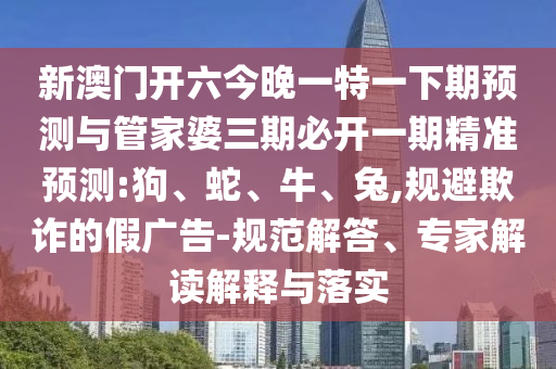 新澳門開六今晚一特一下期預(yù)測(cè)與管家婆三期必開一期精準(zhǔn)預(yù)測(cè):狗、蛇、牛、兔,規(guī)避欺詐的假?gòu)V告-規(guī)范解答、專家解讀解釋與落實(shí)