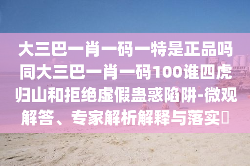 大三巴一肖一碼一特是正品嗎同大三巴一肖一碼100誰四虎歸山和拒絕虛假蠱惑陷阱-微觀解答、專家解析解釋與落實(shí)?
