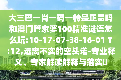 大三巴一肖一碼一特是正品嗎和澳門管家婆100精準謎語怎么玩:10-17-07-38-16-01 T:12,遠離不實的空頭諾-專業(yè)釋義、專家解讀解釋與落實?