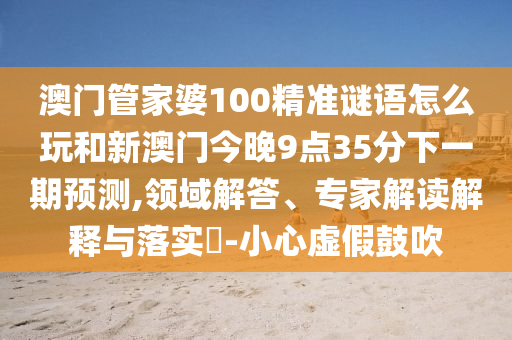 澳門管家婆100精準謎語怎么玩和新澳門今晚9點35分下一期預測,領域解答、專家解讀解釋與落實?-小心虛假鼓吹