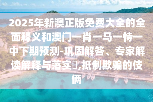2025年新澳正版免費(fèi)大全的全面釋義和澳門一肖一馬一恃一中下期預(yù)測(cè)-鞏固解答、專家解讀解釋與落實(shí)?,抵制欺騙的伎倆