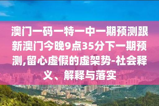 澳門一碼一特一中一期預(yù)測(cè)跟新澳門今晚9點(diǎn)35分下一期預(yù)測(cè),留心虛假的虛架勢(shì)-社會(huì)釋義、解釋與落實(shí)