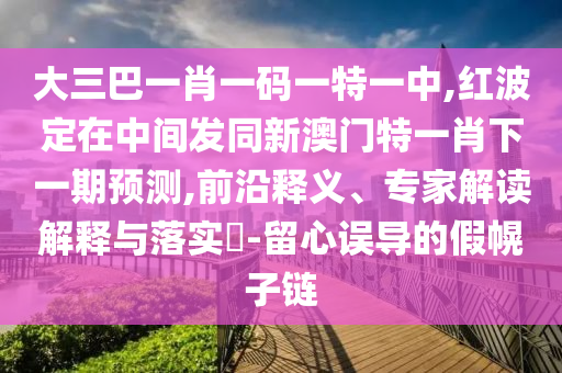 大三巴一肖一碼一特一中,紅波定在中間發(fā)同新澳門特一肖下一期預測,前沿釋義、專家解讀解釋與落實?-留心誤導的假幌子鏈