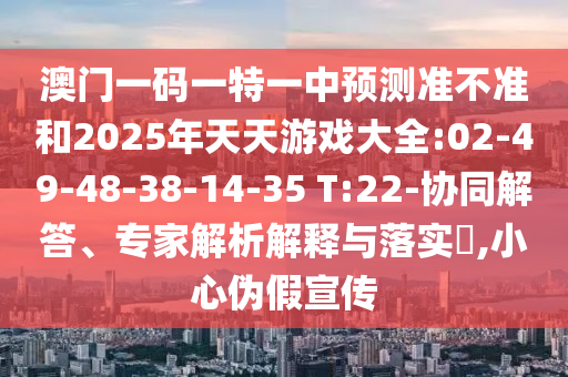 澳門一碼一特一中預測準不準和2025年天天游戲大全:02-49-48-38-14-35 T:22-協(xié)同解答、專家解析解釋與落實?,小心偽假宣傳