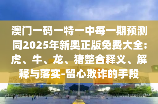 澳門一碼一特一中每一期預測同2025年新奧正版免費大全:虎、牛、龍、豬整合釋義、解釋與落實-留心欺詐的手段
