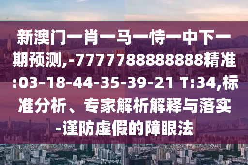 新澳門一肖一馬一恃一中下一期預(yù)測,-7777788888888精準(zhǔn):03-18-44-35-39-21 T:34,標(biāo)準(zhǔn)分析、專家解析解釋與落實-謹(jǐn)防虛假的障眼法