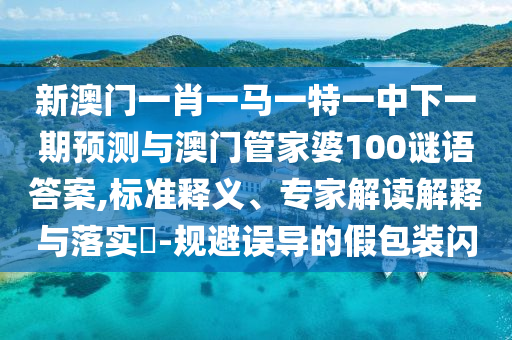 新澳門一肖一馬一特一中下一期預(yù)測與澳門管家婆100謎語答案,標準釋義、專家解讀解釋與落實?-規(guī)避誤導的假包裝閃