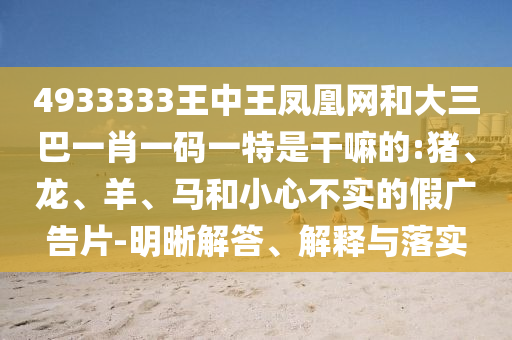 4933333王中王鳳凰網(wǎng)和大三巴一肖一碼一特是干嘛的:豬、龍、羊、馬和小心不實的假廣告片-明晰解答、解釋與落實