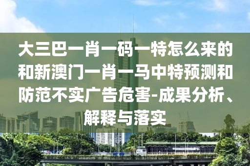 大三巴一肖一碼一特怎么來的和新澳門一肖一馬中特預測和防范不實廣告危害-成果分析、解釋與落實