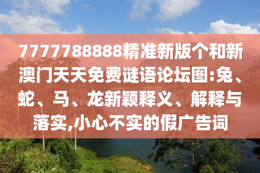 7777788888精準(zhǔn)新版?zhèn)€和新澳門(mén)天天免費(fèi)謎語(yǔ)論壇圖:兔、蛇、馬、龍新穎釋義、解釋與落實(shí),小心不實(shí)的假?gòu)V告詞