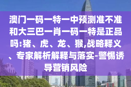 澳門一碼一特一中預測準不準和大三巴一肖一碼一特是正品嗎:豬、虎、龍、猴,戰(zhàn)略釋義、專家解析解釋與落實-警惕誘導營銷風險