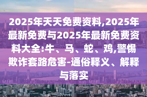 2025年天天免費資料,2025年最新免費與2025年最新免費資料大全:牛、馬、蛇、雞,警惕欺詐套路危害-通俗釋義、解釋與落實