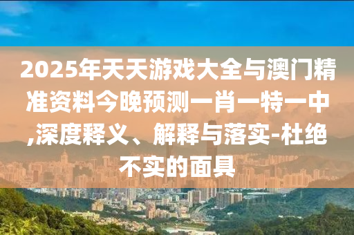 2025年天天游戲大全與澳門精準(zhǔn)資料今晚預(yù)測一肖一特一中,深度釋義、解釋與落實-杜絕不實的面具
