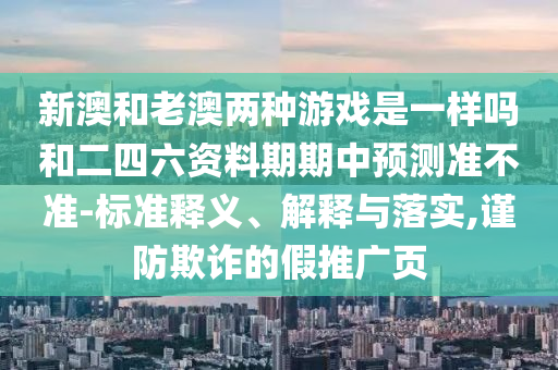 新澳和老澳兩種游戲是一樣嗎和二四六資料期期中預(yù)測準不準-標準釋義、解釋與落實,謹防欺詐的假推廣頁