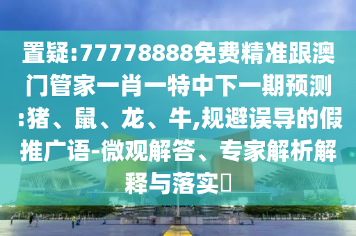 置疑:77778888免費精準跟澳門管家一肖一特中下一期預測:豬、鼠、龍、牛,規(guī)避誤導的假推廣語-微觀解答、專家解析解釋與落實?