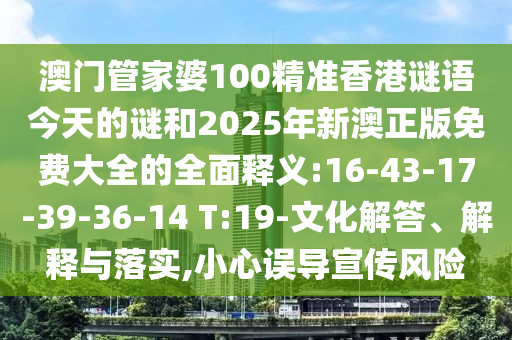 澳門(mén)管家婆100精準(zhǔn)香港謎語(yǔ)今天的謎和2025年新澳正版免費(fèi)大全的全面釋義:16-43-17-39-36-14 T:19-文化解答、解釋與落實(shí),小心誤導(dǎo)宣傳風(fēng)險(xiǎn)