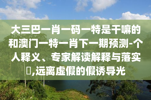 大三巴一肖一碼一特是干嘛的和澳門一特一肖下一期預(yù)測-個(gè)人釋義、專家解讀解釋與落實(shí)?,遠(yuǎn)離虛假的假誘導(dǎo)光