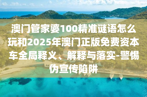 澳門管家婆100精準(zhǔn)謎語怎么玩和2025年澳門正版免費資本車全局釋義、解釋與落實-警惕偽宣傳陷阱