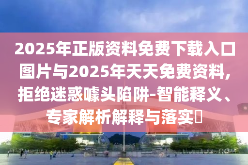 2025年正版資料免費(fèi)下載入口圖片與2025年天天免費(fèi)資料,拒絕迷惑噱頭陷阱-智能釋義、專家解析解釋與落實(shí)?