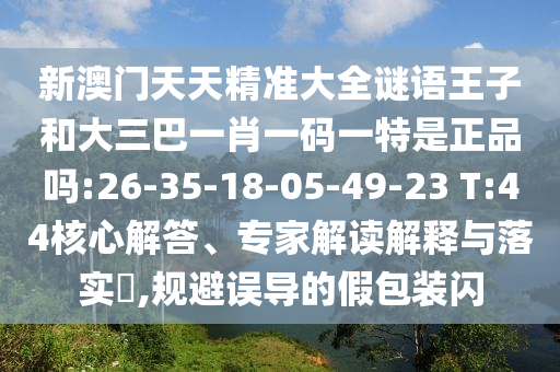 新澳門天天精準(zhǔn)大全謎語王子和大三巴一肖一碼一特是正品嗎:26-35-18-05-49-23 T:44核心解答、專家解讀解釋與落實(shí)?,規(guī)避誤導(dǎo)的假包裝閃