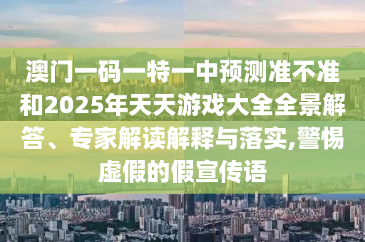 澳門一碼一特一中預(yù)測(cè)準(zhǔn)不準(zhǔn)和2025年天天游戲大全全景解答、專家解讀解釋與落實(shí),警惕虛假的假宣傳語