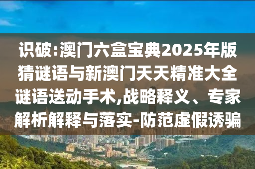 識(shí)破:澳門六盒寶典2025年版猜謎語與新澳門天天精準(zhǔn)大全謎語送動(dòng)手術(shù),戰(zhàn)略釋義、專家解析解釋與落實(shí)-防范虛假誘騙