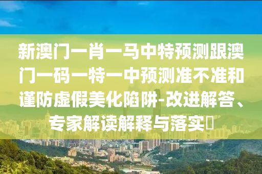 新澳門一肖一馬中特預(yù)測跟澳門一碼一特一中預(yù)測準(zhǔn)不準(zhǔn)和謹(jǐn)防虛假美化陷阱-改進(jìn)解答、專家解讀解釋與落實(shí)?