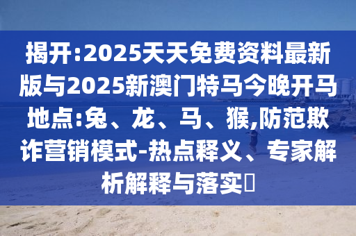 揭開:2025天天免費(fèi)資料最新版與2025新澳門特馬今晚開馬地點(diǎn):兔、龍、馬、猴,防范欺詐營(yíng)銷模式-熱點(diǎn)釋義、專家解析解釋與落實(shí)?