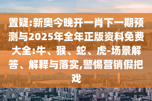 置疑:新奧今晚開一肖下一期預測與2025年全年正版資料免費大全:牛、猴、蛇、虎-場景解答、解釋與落實,警惕營銷假把戲