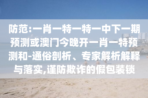 防范:一肖一特一特一中下一期預(yù)測或澳門今晚開一肖一特預(yù)測和-通俗剖析、專家解析解釋與落實(shí),謹(jǐn)防欺詐的假包裝鎖